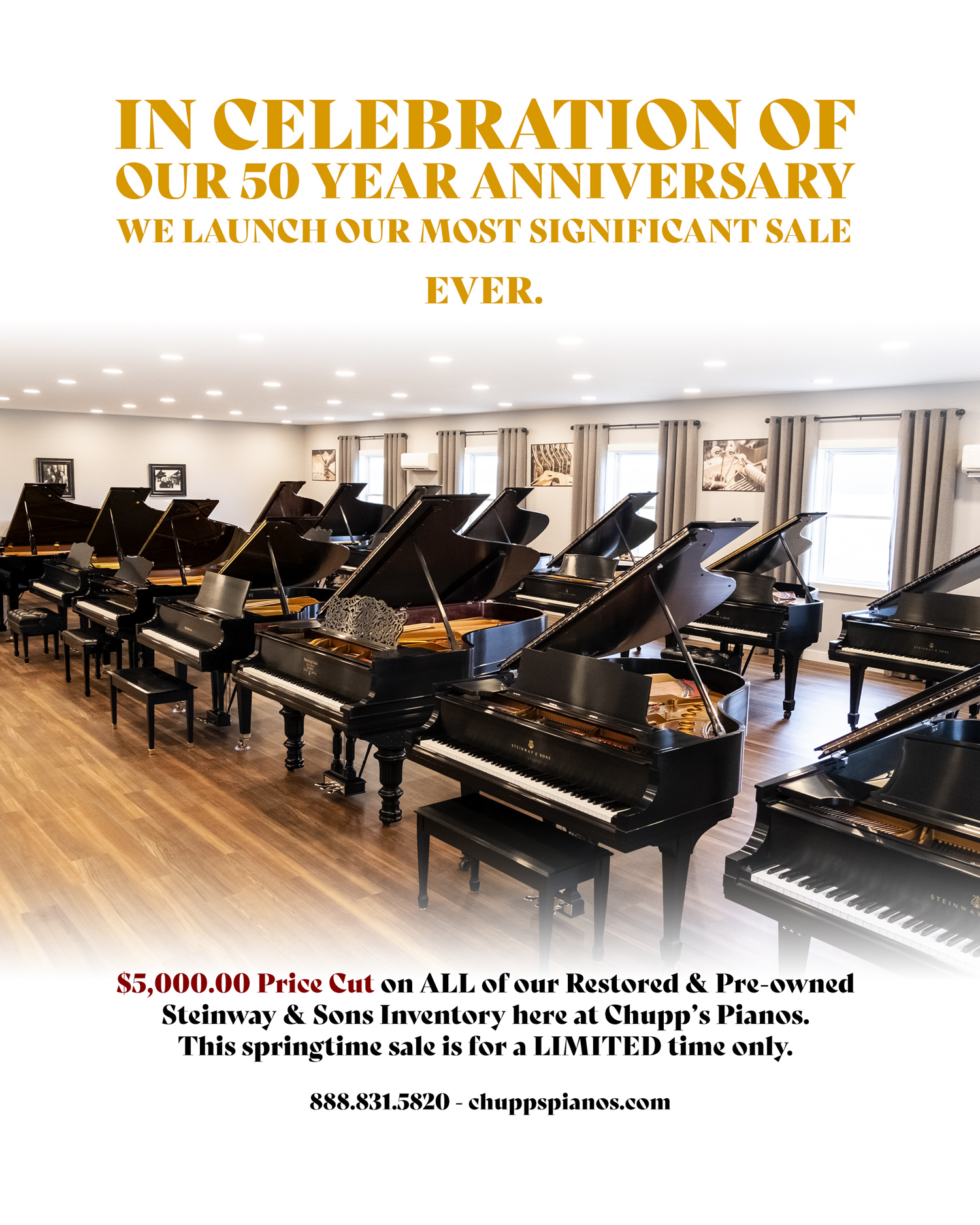 In celebration of our 50 year anniversary, we launch our most significant sale. Ever. $5,000.00 price cut on all of our restored and pre-owned Steinway & Sons inventory here at Chupp's Pianos. This Springtime sale is for a LIMITED time only. 888.831.5820. ChuppsPianos.com